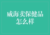 威海卖保健品真的那么好吗？揭秘背后的真相！